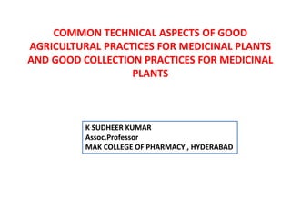COMMON TECHNICAL ASPECTS OF GOOD
AGRICULTURAL PRACTICES FOR MEDICINAL PLANTS
AND GOOD COLLECTION PRACTICES FOR MEDICINAL
PLANTS
K SUDHEER KUMAR
Assoc.Professor
MAK COLLEGE OF PHARMACY , HYDERABAD
 