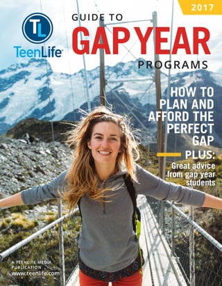 GUIDE TO
PROGRAMS
2017
GAPYEAR
HOW TO
PLAN AND
AFFORD THE
PERFECT
GAP
Great advice
from gap year
students
PLUS:
A TEENLIFE MEDIA
PUBLICATION
www.teenlife.com
 