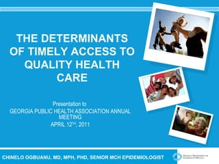 THE DETERMINANTS OF TIMELY ACCESS TO QUALITY HEALTH CARE Presentation to  GEORGIA PUBLIC HEALTH ASSOCIATION ANNUAL MEETING APRIL 12 TH , 2011 CHINELO OGBUANU, MD, MPH, PHD, SENIOR MCH EPIDEMIOLOGIST 