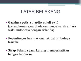 LATAR BELAKANG
• Gagalnya petisi sutardjo 15 juli 1936
(permohonan agar diadakan musyawarah antara
wakil indonesia dengan Belanda)
• Kepentingan Internasional akibat timbulnya
fasisme
• Sikap Belanda yang kurang memperhatikan
bangsa Indonesia
 