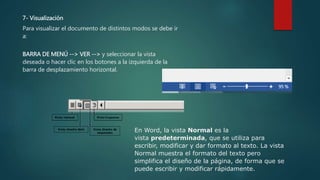 7- Visualización
Para visualizar el documento de distintos modos se debe ir
a:
BARRA DE MENÚ --> VER --> y seleccionar la vista
deseada o hacer clic en los botones a la izquierda de la
barra de desplazamiento horizontal.
En Word, la vista Normal es la
vista predeterminada, que se utiliza para
escribir, modificar y dar formato al texto. La vista
Normal muestra el formato del texto pero
simplifica el diseño de la página, de forma que se
puede escribir y modificar rápidamente.
 