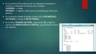  En la primera ficha seleccionar los márgenes tipeando el
número o utilizando las flechas del contador.
SUPERIOR --> 4 cm
INFERIOR --> dejarlo a 2,5, que es la medida que viene por
defecto.
 En la división Desde el borde colocar 2,5 al ENCABEZADO
DE PÁGINA y 3 para el PIE DE PÁGINA.
 En la ficha TAMAÑO DE PAPEL, seleccionar A4, y dejar la
opción de ORIENTACIÓN en VERTICAL, generalmente activa
por defecto.
 