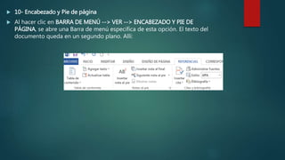  10- Encabezado y Pie de página
 Al hacer clic en BARRA DE MENÚ --> VER --> ENCABEZADO Y PIE DE
PÁGINA, se abre una Barra de menú específica de esta opción. El texto del
documento queda en un segundo plano. Allí:
 