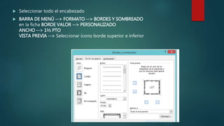  Seleccionar todo el encabezado
 BARRA DE MENÚ --> FORMATO --> BORDES Y SOMBREADO
en la ficha BORDE VALOR --> PERSONALIZADO
ANCHO --> 1½ PTO
VISTA PREVIA --> Seleccionar ícono borde superior e inferior
 