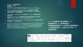 En la ficha SOMBREADO
ESTILO --> 20%
ACEPTAR
Seleccionar FUENTE BOOK ANTIQUA de la barra de Formato.
 Anular la selección, marcando el texto LA COMPUTADORA
Desde la BARRA DE FORMATO aplicar NEGRITA --> CURSIVA -->
CENTRADO --> TAMAÑO 28
 Seleccionar la segunda línea TAMAÑO --> 10 --> ALINEACIÓN
DERECHA
Hacer clic en el ícono CAMBIAR ENTRE ENCABEZADO Y PIE DE
PÁGINA, para trabajar sobre el pie de página.
 Seleccionar el botón negrita de la barra de formato. FUENTE BOOK
ANTIQUA --> TAMAÑO 12.
 Escribir los nombres de los integrantes del grupo en el pie de página
alineado a la izquierda, uno al lado del otro con separación de un
espacio y la línea guion (-), colocar el cursor delante de la primera
letra de los nombres y presionar la tecla TAB una vez, pues por
defecto trae una tabulación centrada.
Ir a la BARRA DE MENÚ -->
FORMATO --> BORDES Y
SOMBREADOS --> FICHA BORDES --
> SUPERIOR --> DE 1½ PTO -->
ACEPTAR
 
