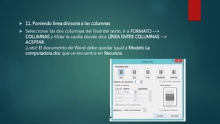  11. Poniendo línea divisoria a las columnas
 Seleccionar las dos columnas del final del texto, ir a FORMATO -->
COLUMNAS y tildar la casilla donde dice LÍNEA ENTRE COLUMNAS -->
ACEPTAR.
¡Listo! El documento de Word debe quedar igual a Modelo La
computadora.doc que se encuentra en Recursos.
 