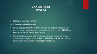  Software: Microsoft Word
 1. Comenzando el trabajo
 Abran el programa Word. De no existir un acceso directo en el
escritorio, se puede ingresar haciendo clic en el botón INICIO -->
PROGRAMAS --> MICROSOFT WORD.
 Al entrar al programa aparece un documento nuevo en el que
comenzarán a tipear el texto Práctica de Microsoft Word, que se
encuentra en el apartado Recursos de esta guía.
¿CÓMO USAR
WORD?
 