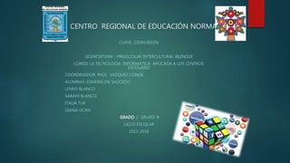 CENTRO REGIONAL DE EDUCACIÓN NORMAL
CLAVE: 23DNL0002N
LICENCIATURA : PREESCOLAR INTERCULTURAL BILINGÜE
CURSO: LA TECNOLOGIA INFORMATICA APLICADA A LOS CENTROS
ESCOLARES
COORDINADOR: RAÚL VAZQUEZ CONDE
ALUMNAS: ESMERALDA SAUCEDO
LENNY BLANCO
SARAHI BLANCO
ITALIA TUK
DIANA UCAN
GRADO: 2 GRUPO: B
CICLO ESCOLAR
2015-2016
 