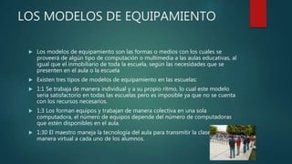 LOS MODELOS DE EQUIPAMIENTO
 Los modelos de equipamiento son las formas o medios con los cuales se
proveerá de algún tipo de computación o multimedia a las aulas educativas, al
igual que el inmobiliario de toda la escuela, según las necesidades que se
presenten en el aula o la escuela
 Existen tres tipos de modelos de equipamiento en las escuelas:
 1:1 Se trabaja de manera individual y a su propio ritmo, lo cual este modelo
seria satisfactorio en todas las escuelas pero es imposible ya que no se cuenta
con los recursos necesarios.
 1:3 Los forman equipos y trabajan de manera colectiva en una sola
computadora, el número de equipos depende del número de computadoras
que estén disponibles en el aula.
 1:30 El maestro maneja la tecnología del aula para transmitir la clase de
manera virtual a cada uno de los alumnos.
 