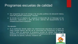 Programas escuelas de calidad
 Son programas que se le otorga a las escuelas publicas de educación básica,
nace de la gestión institucional Y escolar .
 Se brinda con el objetivo de propiciar el desarrollo de un liderazgo en los
directores, supervisores y jefes de sector además del equipamiento en la
infraestructura de la institución.
Por ejemplo:
 En la institución donde realice mis observaciones educativas en el jardín de
niños Carmen Ramos del Rio de la comunidad de Chunhuhub, la directora
tardó 2 años en gestionar el programa escuela de calidad hasta que les
aceptaron su solicitud y les cambiaron la infraestructura de los baños, pintaron
la escuela, los salones, cañones, instalaron wifi .
 