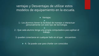 ventajas y Desventajas de utilizar estos
modelos de equipamiento en la escuela.
 Ventajas:

1.- Los alumnos tienen la facilidad de manejar e interactuar
personalmente con este tipo de tecnología.

2.- Que cada alumno tenga una propia computadora para agilizar el
trabajo.
3.-pueden conectarse en cualquier lado en el que encuentren.
 4.- Se puede usar para charlar con conocidos
 