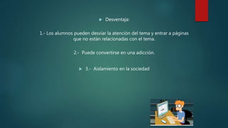  Desventaja:
1.- Los alumnos pueden desviar la atención del tema y entrar a páginas
que no están relacionadas con el tema.
2.- Puede convertirse en una adicción.
 3.- Aislamiento en la sociedad
 