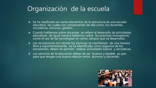 Organización de la escuela
 Se ha clasificado en varios elementos de la estructura de una escuela
educativa las cuales son componentes de ella como, los docentes,
recreativos, servicios, gestión.
 Cuando hablamos sobre docentes se refiere al desarrollo de actividades
educativas de igual manera hablamos sobre las practicas innovadores
como el uso de las tecnologías en varios campos que se desarrollan.
 Las recreaciones son donde los alumnos se manifiestan de una manera
libre e espontáneamente, se ha identificado como espacios de los
estudiantes, deben de permitir realizar actividades lúdicas y recreativas.
 Los servicios de la educación deben de ser buenos y estable ya que
para que tengan una buena relación entre alumnos y docentes.
 