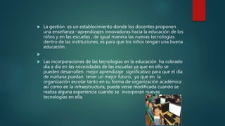  La gestión es un establecimiento donde los docentes proponen
una enseñanza –aprendizajes innovadoras hacia la educación de los
niños y en las escuelas , de igual manera las nuevas tecnologías
dentro de las instituciones, es para que los niños tengan una buena
educación.

 Las incorporaciones de las tecnologías en la educación ha cobrado
día a día en las necesidades de las escuelas ya que en ello se
pueden desarrollen mejor aprendizaje significativo para que el día
de mañana puedan tener un mejor futuro, ya que en la
organización escolar tanto en su forma de organización académica
así como en la infraestructura, puede verse modificada cuando se
realiza alguna experiencia cuando se incorporan nuevas
tecnologías en ella.
 