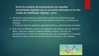 Entre los modelos de equipamiento son aquellas
herramientas digitales que se encuentra derivado en los tres
niveles de habilidades digitales como:
 Hardware: computadoras, proyectores y pizarrones electrónicos que
podemos utilizar en el aula tanto que favorece al alumno y al maestro al
utilizarlo.
2. Software: sistema operativo, paquetería básica y administrador de clases.
 Esta como el Windows que es un programa, que ayuda a que los alumnos
tanto como los maestros realicen trabajos, tareas u otro tipo de
presentaciones. O todos los programas que una computadora a un equipo
electrónico tiene. Ayuda ala favorecimiento el alumno o del maestro.
 