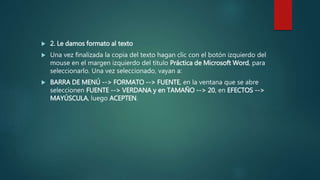  2. Le damos formato al texto
 Una vez finalizada la copia del texto hagan clic con el botón izquierdo del
mouse en el margen izquierdo del título Práctica de Microsoft Word, para
seleccionarlo. Una vez seleccionado, vayan a:
 BARRA DE MENÚ --> FORMATO --> FUENTE, en la ventana que se abre
seleccionen FUENTE --> VERDANA y en TAMAÑO --> 20, en EFECTOS -->
MAYÚSCULA, luego ACEPTEN.
 
