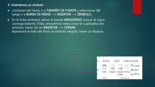 3- Insertamos un símbolo
 comienzo del título, ir a TAMAÑO DE FUENTE y seleccionar 10;
luego ir a BARRA DE MENÚ --> INSERTAR --> SÍMBOLO.
 En la ficha símbolos ubicar la fuente WINGDINGS, buscar el signo
correspondiente (Tilde, anteúltimo) seleccionar el cuadradito del
símbolo, hacer clic en INSERTAR --> CERRAR.
Aparecerá al lado del título el símbolo elegido, hacer un espacio.
 