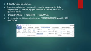  4- Es el turno de las columnas
 Seleccionen el párrafo comprendido entre La incorporación de la
computadora... y... que los equipos sean más accesibles. Realicen los
siguientes pasos:
 - BARRA DE MENÚ --> FORMATO --> COLUMNAS.
 - En el cuadro de diálogo seleccionar en PREESTABLECIDAS la opción DOS -
-> ACEPTAR.
 