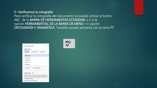 5- Verificamos la ortografía
Para verificar la ortografía del documento se puede utilizar el botón
ABC de la BARRA DE HERRAMIENTAS ESTÁNDAR, o ir a la
opción HERRAMIENTAS, DE LA BARRA DE MENÚ --> opción
ORTOGRAFÍA Y GRAMÁTICA. También puede activarse con la tecla F7.
 