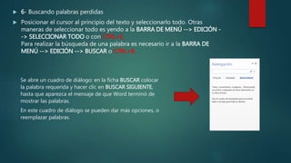  6- Buscando palabras perdidas
 Posicionar el cursor al principio del texto y seleccionarlo todo. Otras
maneras de seleccionar todo es yendo a la BARRA DE MENÚ --> EDICIÓN -
-> SELECCIONAR TODO o con CTRL+E.
Para realizar la búsqueda de una palabra es necesario ir a la BARRA DE
MENÚ --> EDICIÓN --> BUSCAR o CTRL+B.
Se abre un cuadro de diálogo: en la ficha BUSCAR colocar
la palabra requerida y hacer clic en BUSCAR SIGUIENTE,
hasta que aparezca el mensaje de que Word terminó de
mostrar las palabras.
En este cuadro de diálogo se pueden dar más opciones, o
reemplazar palabras.
 