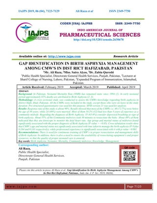 IAJPS 2019, 06 (04), 7123-7129 Ali Raza et al ISSN 2349-7750
w w w . i a j p s . c o m Page 7123
CODEN [USA]: IAJPBB ISSN: 2349-7750
INDO AMERICAN JOURNAL OF
PHARMACEUTICAL SCIENCES
http://doi.org/10.5281/zenodo.2630678
Available online at: http://www.iajps.com Research Article
GAP IDENTIFICATION IN BIRTH ASPHYXIA MANAGEMENT
AMONG CMW'S IN DIST RICT HAFIZABAD, PAKISTAN
1Mr. Ali Raza, 2Miss. Saira Alyas, 3Dr. Zubia Qureshi
1
Public Health Specialist, Directorate General Health Services, Punjab, Pakistan, 2
Lecturer at
Sharif College of Nursing, Lahore, Pakistan, 3
Expanded Program of Immunization, Islamabad,
Pakistan.
Article Received: February 2019 Accepted: March 2019 Published: April 2019
Abstract:
Background: In Pakistan, Neonatal Mortality Rate (NMR) has remained static since 1994 (1). In early neonatal
period approximately 82% deaths are attributed to Birth Asphyxia (2, 3).
Methodology: A cross sectional study was conducted to assess the CMWs knowledge regarding birth asphyxia in
district Hafiz Abad, Pakistan. All the CMWs were included in the study, except those who were on leave in the study
duration. Pre-structured questionnaire was used for this purpose. SPSS version 21 was used for analysis.
Results: Response rate of this study is about 90%. Results showed that most of the CMWs i.e. 40 (72.7%) were below
the age of 30 years, while 24 (40%) were married. Most of them 58.2% (32) had less than 3 years of experince as a
community midwife. Regarding the diagnosis of Birth Asphyxia, 35 (63.6%) consider depressed breathing as sign of
birth asphyxia. About 55% of the Community midwives took 30 minutes to resuscitate the baby. About 49% of them
indicated that they use fetoscope to monitor the fetal heart rate. Age group and marital status of midwives found
significantly associated with the proper diagnosis of Birth Asphyxia (P-value = <0.05). Cross tabulation results show
that CMW’s age and marital status not significantly associated with time taken to manage the birth asphyxia (P-Value
0.164 and 0.141 respectively), while professional experience is significantly associated with it with p-value <0.001.
Recommendations: There is need for continuous training of CMW’s in proper resuscitation and management skills
of Birth Asphyxia. In addition, there is also a need to ensure the availability of resuscitating equipment’s and proper
resources, so that the quality of proper neonatal care is ensured.
Key words: Birth Asphyxia, Neonates, Mortality, Community midwives, Knowledge, Management.
Corresponding author:
Ali Raza,
Public Health Specialist,
Directorate General Health Services,
Punjab, Pakistan
Please cite this article in press Ali Raza et al., Gap Identification In Birth Asphyxia Management Among CMW's
In Dist Rict Hafizabad, Pakistan., Indo Am. J. P. Sci, 2019; 06(04).
QR code
 