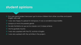 student opinions
 Its a very good project because I got to know children from other countries and speak
English very well.
 I was very happy to upload to twinspace. It was a wonderful responsibility
 porque yo me lo he pasado genial
 ha sido fantástico lo que se ha creado con 3 clases enteras
 me ha gustado mucho
 I was very surprised with the P.E. activity in English.
 I was very suprised with the activities in the project.
 