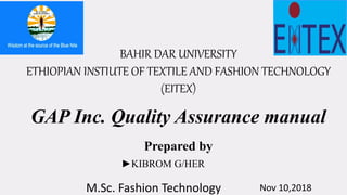 BAHIR DAR UNIVERSITY
ETHIOPIAN INSTIUTE OF TEXTILE AND FASHION TECHNOLOGY
(EITEX)
GAP Inc. Quality Assurance manual
Prepared by
►KIBROM G/HER
M.Sc. Fashion Technology Nov 10,2018
 