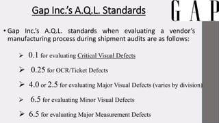 Gap Inc.’s A.Q.L. Standards
• Gap Inc.’s A.Q.L. standards when evaluating a vendor’s
manufacturing process during shipment audits are as follows:
 0.1 for evaluating Critical Visual Defects
 0.25 for OCR/Ticket Defects
 4.0 or 2.5 for evaluating Major Visual Defects (varies by division)
 6.5 for evaluating Minor Visual Defects
 6.5 for evaluating Major Measurement Defects
 