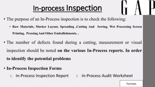 In-process Inspection
• The purpose of an In-Process inspection is to check the following:
• Raw Materials, Marker Layout, Spreading ,Cutting And Sewing, Wet Processing Screen
Printing, Pressing And Other Embellishments. .
• The number of defects found during a cutting, measurement or visual
inspection should be noted on the various In-Process reports. In order
to identify the potential problems
• In-Process Inspection Forms
1. In-Process Inspection Report 2. In-Process Audit Worksheet
Formats
 