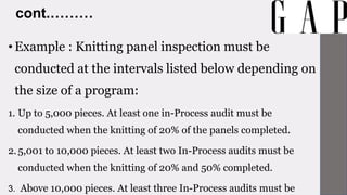 cont.………
•Example : Knitting panel inspection must be
conducted at the intervals listed below depending on
the size of a program:
1. Up to 5,000 pieces. At least one in-Process audit must be
conducted when the knitting of 20% of the panels completed.
2.5,001 to 10,000 pieces. At least two In-Process audits must be
conducted when the knitting of 20% and 50% completed.
3. Above 10,000 pieces. At least three In-Process audits must be
 