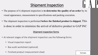 Shipment Inspection
• The purpose of A shipment inspection is to determine the quality of an order by its
visual appearance, measurement to specifications and packing execution.
• The shipment inspection is performed before the finished product is shipped. This
is done in order to minimize the arrival of defective product to GAP INC
Shipment inspection forms
• At relevant stages of the shipment inspection use the following forms.
• Visual inspection report
• Box audit worksheet (optional)
• Finished product measurement sheet Formats
 