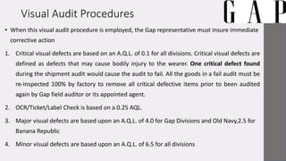 Visual Audit Procedures
• When this visual audit procedure is employed, the Gap representative must insure immediate
corrective action
1. Critical visual defects are based on an A.Q.L. of 0.1 for all divisions. Critical visual defects are
defined as defects that may cause bodily injury to the wearer. One critical defect found
during the shipment audit would cause the audit to fail. All the goods in a fail audit must be
re-inspected 100% by factory to remove all critical defective items prior to been audited
again by Gap field auditor or its appointed agent.
2. OCR/Ticket/Label Check is based on a 0.25 AQL.
3. Major visual defects are based upon an A.Q.L. of 4.0 for Gap Divisions and Old Navy,2.5 for
Banana Republic
4. Minor visual defects are based upon an A.Q.L. of 6.5 for all divisions
 