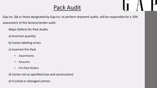 Pack Audit
Gap Inc. QA or those designated by Gap Inc. to perform shipment audits, will be responsible for a 10%
assessment of this factory/vendor audit.
Major Defects for Pack Audits
a) Incorrect quantity
b) Carton labeling errors
c) Incorrect Pre-Pack
• · Assortments
• · Amounts
• · Pre-Pack Stickers
d) Carton not as specified (size and construction)
e) Crushed or damaged cartons
 