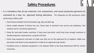 Safety Procedures
• It is mandatory that all raw materials, trim components, and actual production garments be
evaluated by a Gap, Inc. approved testing laboratory. The following are QA procedures when
performing a Safety audit:
• Check factory Needle Control Procedure Log; sign and date log.
• Check needle detector if factory has one. Check date of machine’s last service and calibration. Test
machine and it’s sensitivity adjustment.
• Check for lock-stitch button machines. If they have lock-stitch, verify they have enough machines to
handle production requirements, using the Pull Test.
• Check snap equipment and parts to make sure they are on the approved list of suppliers. Make sure
pneumatic and electric press equipment is made by an approved snap vendor.
• Hand/foot press or flywheel equipment is not allowed. Refer to the Snap Attachment SOP for further
instruction.
 