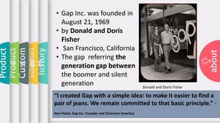 about
history
Subsidiari
es
Custom
er
Product
s
Product
s • Gap Inc. was founded in
August 21, 1969
• by Donald and Doris
Fisher
• San Francisco, California
• The gap referring the
generation gap between
the boomer and silent
generation
“I created Gap with a simple idea: to make it easier to find a
pair of jeans. We remain committed to that basic principle.” -
Don Fisher, Gap Inc. Founder and Chairman Emeritus
Donald and Doris Fisher
 