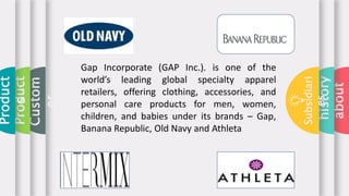 about
history
Subsidiari
es
Custom
er
Product
Product
s
Gap Incorporate (GAP Inc.). is one of the
world’s leading global specialty apparel
retailers, offering clothing, accessories, and
personal care products for men, women,
children, and babies under its brands – Gap,
Banana Republic, Old Navy and Athleta
 