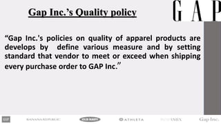 Gap Inc.’s Quality policy
“Gap Inc.'s policies on quality of apparel products are
develops by define various measure and by setting
standard that vendor to meet or exceed when shipping
every purchase order to GAP Inc.”
 