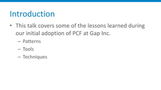 Introduction
• This	talk	covers	some	of	the	lessons	learned	during	
our	initial	adoption	of	PCF	at	Gap	Inc.
– Patterns
– T...