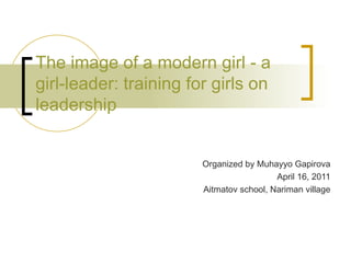 The image of a modern girl - a girl-leader: training for girls on leadership Organized by Muhayyo Gapirova April 16, 2011 Aitmatov school, Nariman village 