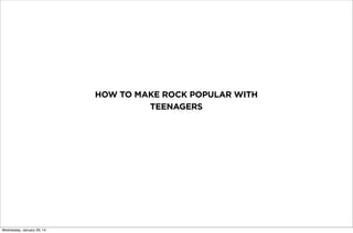 HOW TO MAKE ROCK POPULAR WITH
TEENAGERS
Wednesday, January 29, 14
 