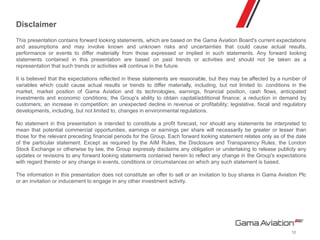 Disclaimer
This presentation contains forward looking statements, which are based on the Gama Aviation Board's current expectations
and assumptions and may involve known and unknown risks and uncertainties that could cause actual results,
performance or events to differ materially from those expressed or implied in such statements. Any forward looking
statements contained in this presentation are based on past trends or activities and should not be taken as a
representation that such trends or activities will continue in the future.
It is believed that the expectations reflected in these statements are reasonable, but they may be affected by a number of
variables which could cause actual results or trends to differ materially, including, but not limited to: conditions in the
market, market position of Gama Aviation and its technologies, earnings, financial position, cash flows, anticipated
investments and economic conditions; the Group's ability to obtain capital/additional finance; a reduction in demand by
customers; an increase in competition; an unexpected decline in revenue or profitability; legislative, fiscal and regulatory
developments, including, but not limited to, changes in environmental regulations.
No statement in this presentation is intended to constitute a profit forecast, nor should any statements be interpreted to
mean that potential commercial opportunities, earnings or earnings per share will necessarily be greater or lesser than
those for the relevant preceding financial periods for the Group. Each forward looking statement relates only as of the date
of the particular statement. Except as required by the AIM Rules, the Disclosure and Transparency Rules, the London
Stock Exchange or otherwise by law, the Group expressly disclaims any obligation or undertaking to release publicly any
updates or revisions to any forward looking statements contained herein to reflect any change in the Group's expectations
with regard thereto or any change in events, conditions or circumstances on which any such statement is based.
The information in this presentation does not constitute an offer to sell or an invitation to buy shares in Gama Aviation Plc
or an invitation or inducement to engage in any other investment activity.
12
 