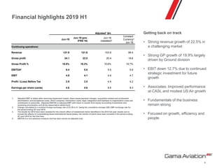 Financial highlights 2019 H1
Getting back on track
• Strong revenue growth of 22.5% in
a challenging market
• Strong GP growth of 19.9% largely
driven by Ground division
• EBIT down 12.7% due to continued
strategic investment for future
growth
• Associates: Improved performance
at CASL and modest US Air growth
• Fundamentals of the business
remain strong
• Focused on growth, efficiency and
people
4
1. Adjusted EBIT is stated after removing impairment losses, share based payment charges; acquisition related and accelerated
amortisation; and exceptional costs, which comprise: transaction costs; legal, integration and business re-organisation costs and
contribution to associate. Adjusted EBITDA is adjusted EBIT with share or results from equity accounting investments and
remaining amortisation and all the depreciation added back.
2. Change calculated at a constant foreign exchange rate of $1.29 to £1, being the cumulative average USD-GBP exchange rate for
the period ending 30 June 2019.
3. The results for 2018 have been restated for the interim effect of restatement items identified in the 2018 full-year results and to
include the effects of consolidating Gama International Saudi Arabia, the results of which have been included in the period ending
30 June 2019 for the first time.
4. EBITDA is a non-statutory measure and has been shown as adjusted only.
Adjusted1 $m
Jun-19
Jun-19 (pre-
IFRS 16)
Jun-18
(restated)3
Constant
Currency2
Jun-18
Continuing operations:
Revenue 121.8 121.8 103.9 99.4
Gross profit 24.1 23.5 20.4 19.6
Gross Profit % 19.8% 19.3% 19.6% 19.7%
EBITDA4 6.4 5.6 5.9 5.6
EBIT 4.9 4.1 4.9 4.7
Profit / (Loss) Before Tax 2.9 3.5 4.4 4.2
Earnings per share (cents) 4.6 4.6 8.6 8.3
 