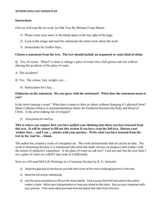 AUTHOR SAYS/I SAY LESSON PLAN
Instructions
First we will read the art work An Oak Tree By Michael Craig-Martin
1) Please write your name in the blank space at the top right of the page.
2) Look at the image and read the statements the artist wrote about the work
3) Instructions for Author Says…
Choose a statement from the text. The text should include an argument or some kind of claim.
Q: Yes, of course. What I’ve done is change a glass of water into a full-grown oak tree without
altering the accidents of the glass of water.
A: The accidents?
Q: Yes. The colour, feel, weight, size…
4) Instructions for I Say…
Elaborate on the statement. Do you agree with the statement? What does the statement mean to
you?
Is the artist running a scam? What does it mean to alter an object without changing it’s physical form?
Many Catholics believe in transubstantiation where the Eucharist becomes the body and blood of
Christ. Is the artist making fun of religion?
5) Instructions for And So…
This is where you register how you have pulled your thinking into ideas you have learned from
this text. It will be easiest to fill out this section if you have read the full text. Discuss your
Author Says… and I say… entries with your partner. Write what you have learned from the
text in the And So… blank.
The author has created a work of conceptual art. The work demonstrates that art can be an idea. The
work is interesting because it is intentional (the artist has made choices on purpose) and it plays with
the notion of subjective experience. Is the glass of water an oak tree? I am not sure but the next time I
see a glass of water on a shelf I may look at it differently.
Next we will read Still-Life Paintings in a Consumer Society by R. G. Saisselin
1) Read the glossary to familiarize yourself with some of the more challenging terms in the text
2) Read the full article individually.
3) Use the same procedure to fill out the three blanks. Find a quote from the text where the author
makes a claim. Write your interpretation or how you relate to the claim. Discuss your responses with
your partner. Then write what you have learned about that claim from the text.
 