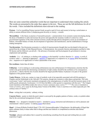 AUTHOR SAYS/I SAY LESSON PLAN
Glossary
Here are some somewhat unfamiliar words that are important to understand when reading this article.
The words are presented in the order they appear in the text. These are not the full definitions for all of
the words. I have included the definitions most relevant to the reading.
Protean - 1) of or resembling Proteus (ancient Greek sea-god or god of rivers and oceans) in having a varied nature or
ability to assume different forms 2) displaying great diversity or variety : versatile
Mercantilism - 1) the theory or practice of mercantile pursuits : commercialism 2) an economic system developing during
the decay of feudalism to unify and increase the power and especially the monetary wealth of a nation by a strict
governmental regulation of the entire national economy usually through policies designed to secure an accumulation of
bullion, a favorable balance of trade, the development of agriculture and manufactures, and the establishment of foreign
trading monopolies
Neo-Keynesian - Neo-Keynesian economics is a school of macroeconomic thought that was developed in the post-war
period from the writings of John Maynard Keynes. 2) Keynesianism- the economic theories and programs ascribed to John
M. Keynes and his followers; specifically : the advocacy of monetary and fiscal programs by government to increase
employment and spending
Aesthetic - 1) a : of, relating to, or dealing with aesthetics or the beautiful <aesthetic theories> b : artistic <a work of
aesthetic value> c : pleasing in appearance : attractive 2) appreciative of, responsive to, or zealous about the beautiful;
also : responsive to or appreciative of what is pleasurable to the senses
Par excellence- better than all others
Utilitarian - 1) of or relating to or advocating utilitarianism (see also utilitarianism) 2) Utilitarianism a doctrine that the
useful is the good and that the determining consideration of right conduct should be the usefulness of its consequences;
specifically : a theory that the aim of action should be the largest possible balance of pleasure over pain or the greatest
happiness of the greatest number
Vanity Pictures - In the arts, vanitas is a type of symbolic work of art especially associated with still life painting in
Flanders and the Netherlands in the 16th and 17th centuries, though also common in other places and periods. The Latin
word means "vanity" and loosely translated corresponds to the meaninglessness of earthly life and the transient nature of all
earthly goods and pursuits. Ecclesiastes 1:2;12:8 from the Bible is often quoted in conjunction with this term.[1]
The Vulgate
(Latin translation of the Bible) renders the verse as Vanitas vanitatum omnia vanitas.[Eccl. 1:2;12:8]
The verse is translated as
Vanity of vanities; all is vanity by the King James Version of the Bible. Vanity is used here in its older (especially pre-14th
century) sense of "futility".[2]
Prose - writing that is not poetry : ordinary writing
Concrete Poetry - poetry in which the poet's intent is conveyed by the graphic patterns of letters, words, or symbols rather
than by the conventional arrangement of words
Didactic - 1) a : designed or intended to teach b : intended to convey instruction and information as well as pleasure and
entertainment <didactic poetry> 2) making moral observations
Hegel - 1) Georg Wilhelm Friedrich Hegel 1770–1831 German philosopher 2) Hegelianism- the philosophy of Hegel that
places ultimate reality in ideas rather than in things and that uses dialectic to comprehend an absolute idea behind
phenomena
Nostalgia - pleasure and sadness that is caused by remembering something from the past and wishing that you could
experience it again
 