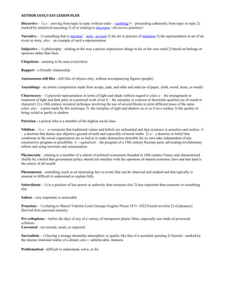 AUTHOR SAYS/I SAY LESSON PLAN
Discursive – 1) a : moving from topic to topic without order : rambling b : proceeding coherently from topic to topic 2)
marked by analytical reasoning 3) of or relating to discourse <discursive practices>
Narrative – 1) something that is narrated : story, account 2) the art or practice of narration 3) the representation in art of an
event or story; also : an example of such a representation
Subjective – 1) philosophy : relating to the way a person experiences things in his or her own mind 2) based on feelings or
opinions rather than facts
Ubiquitous - seeming to be seen everywhere
Rapport - a friendly relationship
Autonomous still lifes - still lifes of objects only, without accompanying figures (people)
Assemblage - an artistic composition made from scraps, junk, and odds and ends (as of paper, cloth, wood, stone, or metal)
Chiaroscuro – 1) pictorial representation in terms of light and shade without regard to color a : the arrangement or
treatment of light and dark parts in a pictorial work of art b : the interplay or contrast of dissimilar qualities (as of mood or
character) 2) a 16th century woodcut technique involving the use of several blocks to print different tones of the same
color; also : a print made by this technique 3) the interplay of light and shadow on or as if on a surface 3) the quality of
being veiled or partly in shadow
Patrician - a person who is a member of the highest social class
Nihilism – 1) a : a viewpoint that traditional values and beliefs are unfounded and that existence is senseless and useless b
: a doctrine that denies any objective ground of truth and especially of moral truths 2) a : a doctrine or belief that
conditions in the social organization are so bad as to make destruction desirable for its own sake independent of any
constructive program or possibility b : capitalized : the program of a 19th century Russian party advocating revolutionary
reform and using terrorism and assassination
Physiocratic – relating to a member of a school of political economists founded in 18th century France and characterized
chiefly by a belief that government policy should not interfere with the operation of natural economic laws and that land is
the source of all wealth
Phenomenon - something (such as an interesting fact or event) that can be observed and studied and that typically is
unusual or difficult to understand or explain fully
Subordinate – 1) in a position of less power or authority than someone else 2) less important than someone or something
else
Salient - very important or noticeable
Proustian – 1) relating to Marcel Valentin Louis Georges Eugène Proust 1871–1922 French novelist 2) of pleasure)
Derived from personal memory.
Pre-cellophane – before the days of any of a variety of transparent plastic films, especially one made of processed
cellulose.
Unwonted - not normal, usual, or expected
Surrealistic – 1) having a strange dreamlike atmosphere or quality like that of a surrealist painting 2) Surreal - marked by
the intense irrational reality of a dream; also : unbelievable, fantastic
Problematical - difficult to understand, solve, or fix
 