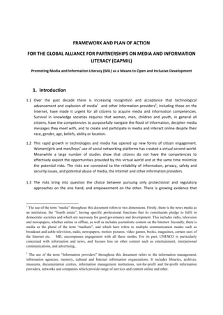 FRAMEWORK AND PLAN OF ACTION  
FOR THE GLOBAL ALLIANCE FOR PARTNERSHIPS ON MEDIA AND INFORMATION 
LITERACY (GAPMIL) 
Promoting Media and Information Literacy (MIL) as a Means to Open and Inclusive Development 
 
1. Introduction  
1.1 Over  the  past  decade  there  is  increasing  recognition  and  acceptance  that  technological 
advancement and explosion of media1
  and other information providers2
, including those on the 
Internet,  have  made  it  urgent  for  all  citizens  to  acquire  media  and  information  competencies. 
Survival  in  knowledge  societies  requires  that  women,  men,  children  and  youth,  in  general  all 
citizens, have the competencies to purposefully navigate the flood of information, decipher media 
messages they meet with, and to create and participate in media and interact online despite their 
race, gender, age, beliefs, ability or location.    
1.2 This  rapid  growth  in  technologies  and  media  has  opened  up  new  forms  of  citizen  engagement. 
Women/girls and men/boys’ use of social networking platforms has created a virtual second world. 
Meanwhile  a  large  number  of  studies  show  that  citizens  do  not  have  the  competencies  to 
effectively exploit the opportunities provided by this virtual world and at the same time minimize 
the  potential  risks.  The  risks  are  connected  to  the  reliability  of  information,  privacy,  safety  and 
security issues, and potential abuse of media, the Internet and other information providers. 
 
1.3 The  risks  bring  into  question  the  choice  between  pursuing  only  protectionist  and  regulatory 
approaches  on  the  one  hand,  and  empowerment  on  the  other.  There  is  growing  evidence  that 
1
The use of the term “media” throughout this document refers to two dimensions. Firstly, there is the news media as
an institution, the “fourth estate”, having specific professional functions that its constituents pledge to fulfil in
democratic societies and which are necessary for good governance and development. This includes radio, television
and newspapers, whether online or offline, as well as includes journalistic content on the Internet. Secondly, there is
media as the plural of the term “medium”, and which here refers to multiple communication modes such as
broadcast and cable television, radio, newspapers, motion pictures, video games, books, magazines, certain uses of
the Internet etc. MIL encompasses engagement with all these modes. For its part, UNESCO is particularly
concerned with information and news, and focuses less on other content such as entertainment, interpersonal
communications, and advertising..
2
The use of the term “Information providers” throughout this document refers to the information management,
information agencies, memory, cultural and Internet information organizations. It includes libraries, archives,
museums, documentation centres, information management institutions, not-for-profit and for-profit information
providers, networks and companies which provide range of services and content online and other.
 
