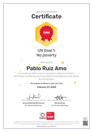 Anna Rosling Rönnlund Ola Rosling
Upgraded Worldview
Certificate
Awarded to
UN Goal 1:
No poverty
Pablo Ruiz Amo
for answering 100% correct on questions related to UN Goal 1:
No poverty, and thereby proving essential knowledge that most people
are wrong about.
This upgrade certificate is valid 1 year from
February 21, 2022
Co-founder Gapminder
Co-founder Gapminder
upgrader.gapminder.org/c/v/cfkzuott
It’s difficult to stay up to date, in a world that is constantly changing. The Gapminder Foundation is an independent educational non-profit. We
check the data and test knowledge to see what changes most people are wrong about. The Worldview Upgrader is a free service to help people
avoid the most common misconceptions. To verify that this certificate is real and get the latest upgrade, visit:
Keep your
worldview
upgraded
 