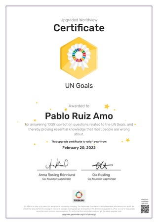 Anna Rosling Rönnlund Ola Rosling
Upgraded Worldview
Certificate
Awarded to
UN Goals
Pablo Ruiz Amo
for answering 100% correct on questions related to the UN Goals, and
thereby proving essential knowledge that most people are wrong
about.
This upgrade certificate is valid 1 year from
February 20, 2022
Co-founder Gapminder
Co-founder Gapminder
upgrader.gapminder.org/c/v/ojhxocgz
It’s difficult to stay up to date, in a world that is constantly changing. The Gapminder Foundation is an independent educational non-profit. We
check the data and test knowledge to see what changes most people are wrong about. The Worldview Upgrader is a free service to help people
avoid the most common misconceptions. To verify that this certificate is real and get the latest upgrade, visit:
Keep your
worldview
upgraded
 