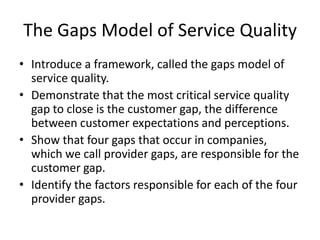The Gaps Model of Service Quality
• Introduce a framework, called the gaps model of
  service quality.
• Demonstrate that the most critical service quality
  gap to close is the customer gap, the difference
  between customer expectations and perceptions.
• Show that four gaps that occur in companies,
  which we call provider gaps, are responsible for the
  customer gap.
• Identify the factors responsible for each of the four
  provider gaps.
 