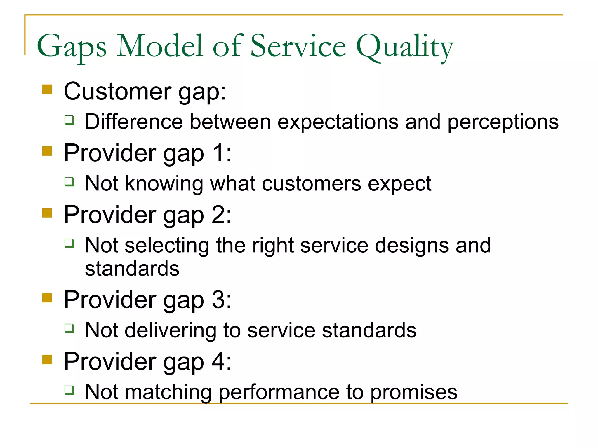 Gaps Model of Service Quality
   Customer gap:
       Difference between expectations and perceptions
   Provider gap 1:
       Not knowing what customers expect
   Provider gap 2:
       Not selecting the right service designs and
        standards
   Provider gap 3:
       Not delivering to service standards
   Provider gap 4:
       Not matching performance to promises
 
